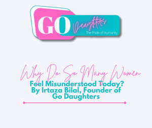 Why Do So Many Women Feel Misunderstood Today? By Irtaza Bilal, Founder of Go Daughters